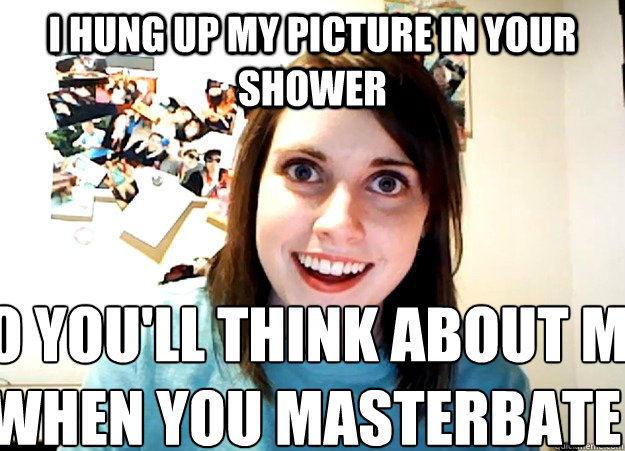 I hung up my picture in your shower So you'll think about me when you masterbate  Overly Attached Girlfriend