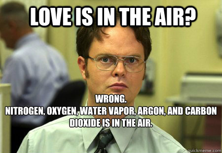 LOVE IS IN THE AIR? WRONG.
nitrogen, oxygen, water vapor, argon, and carbon dioxide is in the air.  Schrute