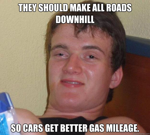 They should make all roads downhill so cars get better gas mileage. - They should make all roads downhill so cars get better gas mileage.  10 Guy