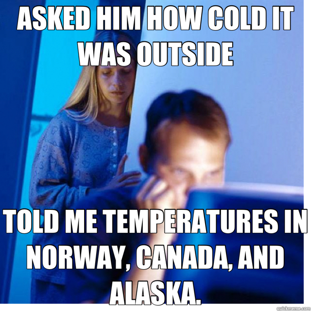 ASKED HIM HOW COLD IT WAS OUTSIDE TOLD ME TEMPERATURES IN NORWAY, CANADA, AND ALASKA. - ASKED HIM HOW COLD IT WAS OUTSIDE TOLD ME TEMPERATURES IN NORWAY, CANADA, AND ALASKA.  Misc