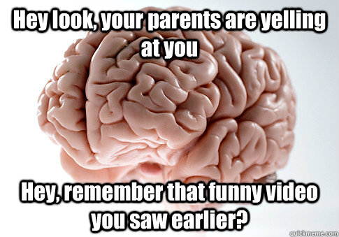 Hey look, your parents are yelling at you Hey, remember that funny video you saw earlier?  Scumbag Brain