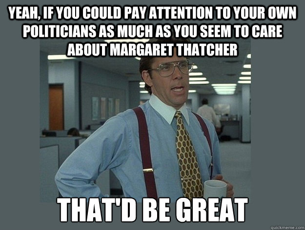 Yeah, if you could pay attention to your own politicians as much as you seem to care about Margaret Thatcher That'd be great  Office Space Lumbergh