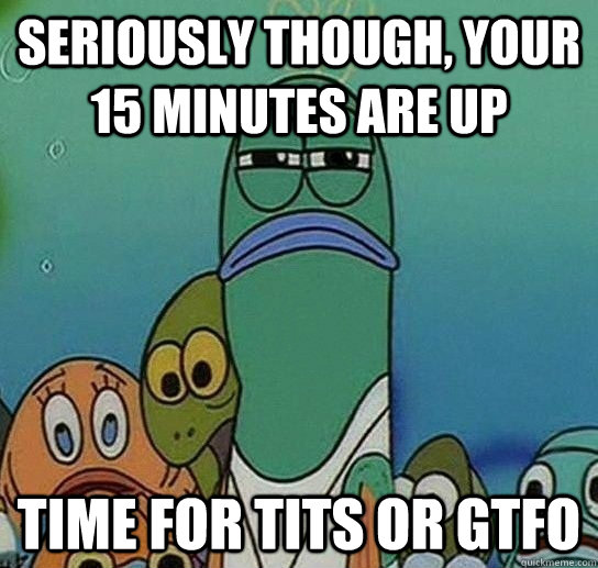 seriously though, your 15 minutes are up time for tits or gtfo  Serious fish SpongeBob