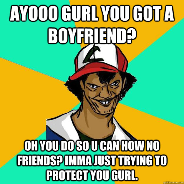 Ayooo gurl you got a boyfriend? Oh you do so u can how no friends? Imma just trying to protect you gurl.  Ash Pedreiro