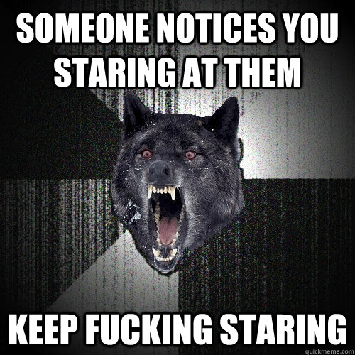 someone notices you staring at them keep fucking staring  Insanity Wolf