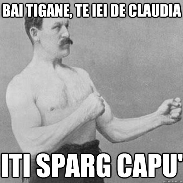 bai tigane, te iei de claudia  iti sparg capu'  overly manly man