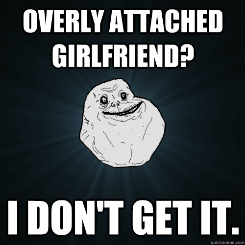 Overly attached girlfriend? I don't get it. - Overly attached girlfriend? I don't get it.  Forever Alone