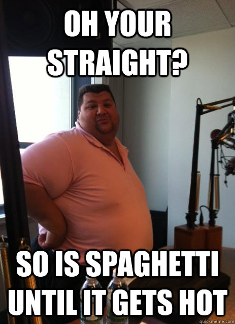 OH YOUR STRAIGHT? so is spaghetti until it gets hot  