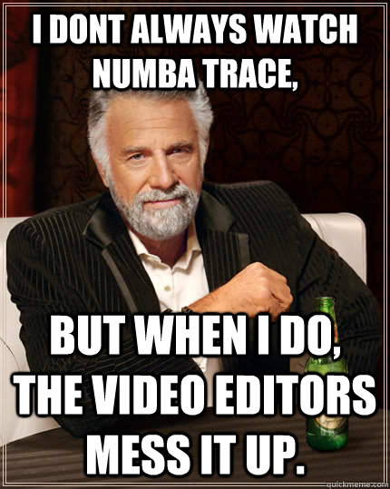 i dont always watch numba trace, but when I do, the video editors mess it up.  The Most Interesting Man In The World