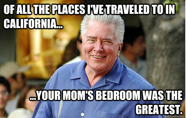 Of all the places I've traveled to in California... ...your mom's bedroom was the greatest.  Huell Howser