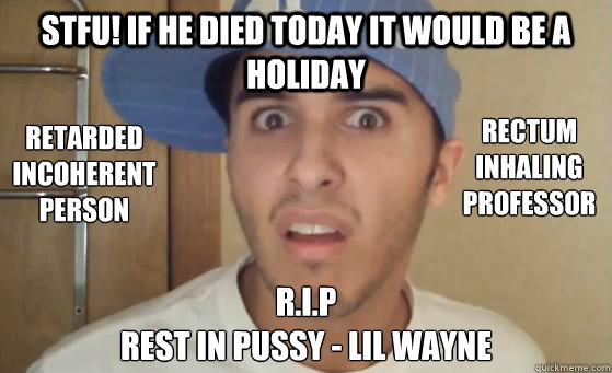 STFU! if he died today it would be a holiday r.i.p
rest in pussy - lil wayne
 Retarded 
incoherent 
person rectum 
inhaling
professor
 - STFU! if he died today it would be a holiday r.i.p
rest in pussy - lil wayne
 Retarded 
incoherent 
person rectum 
inhaling
professor
  Typical Lil Wayne Fan