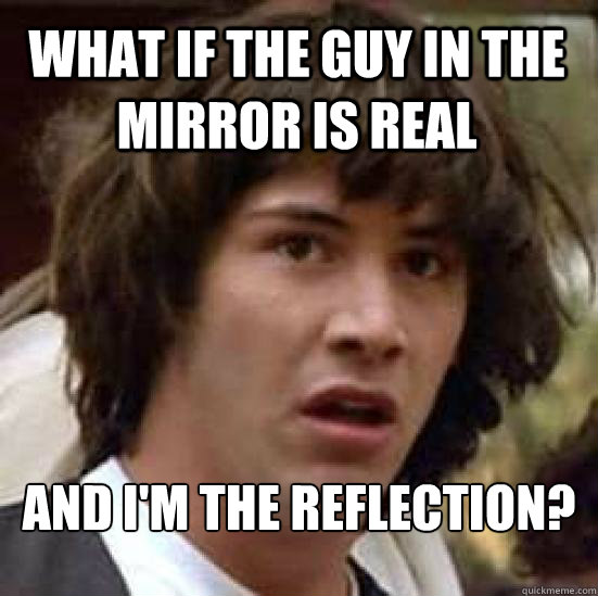 What if the guy in the mirror is real and I'm the reflection?  conspiracy keanu