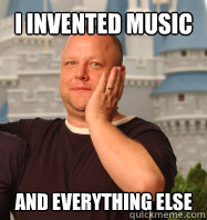 I INVENTED MUSIC  AND EVERYTHING ELSE  