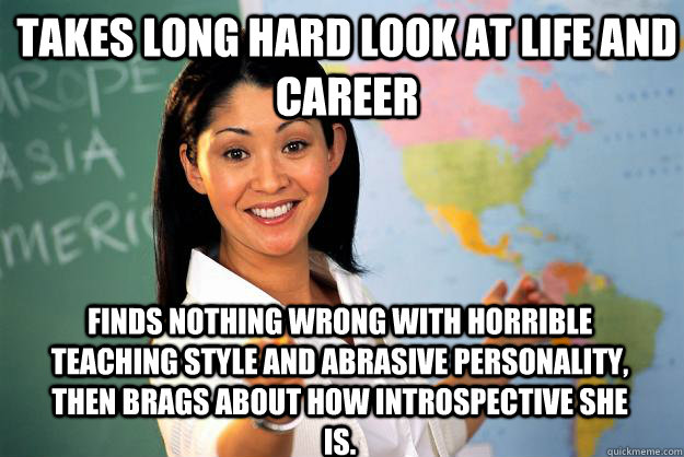 Takes long hard look at life and career Finds nothing wrong with horrible teaching style and abrasive personality, then brags about how introspective she is.  Unhelpful High School Teacher