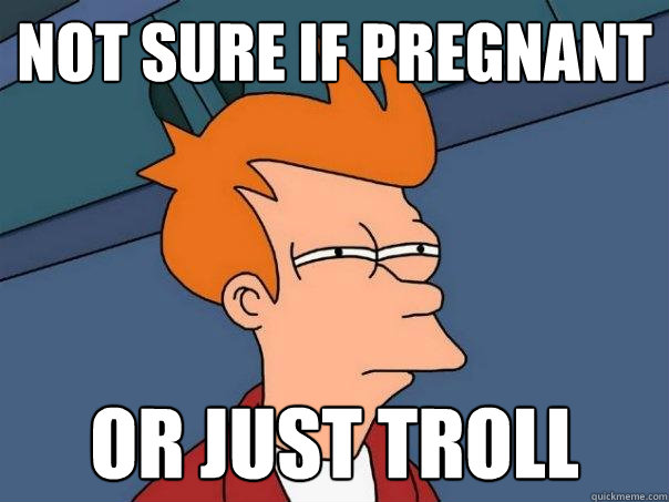 Not sure if pregnant Or just troll  Futurama Fry