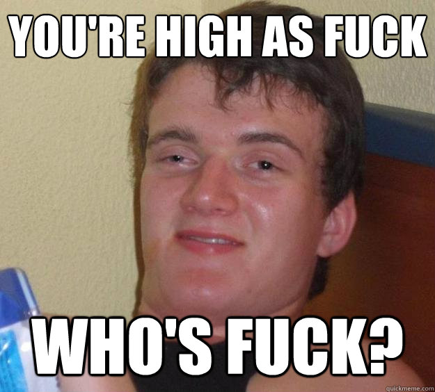 You're high as fuck Who's Fuck?  10 Guy