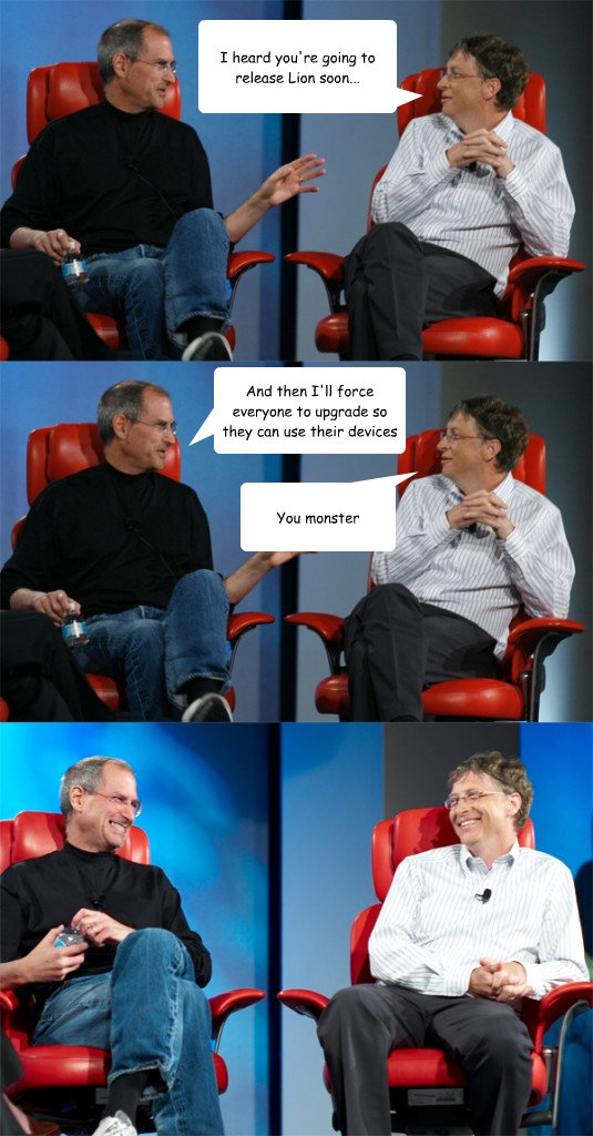 I heard you're going to release Lion soon... And then I'll force everyone to upgrade so they can use their devices You monster - I heard you're going to release Lion soon... And then I'll force everyone to upgrade so they can use their devices You monster  Steve Jobs vs Bill Gates