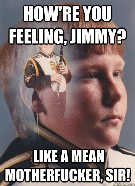 How're you feeling, Jimmy?  Like a mean motherfucker, sir!   PTSD Clarinet Boy