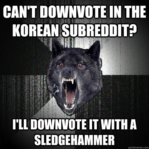 can't downvote in the korean subreddit? I'll downvote it with a sledgehammer  Insanity Wolf