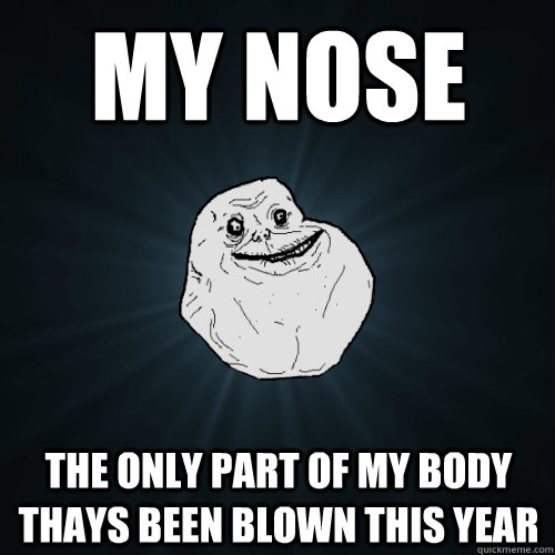 My Nose the only part of my body thays been blown this year  Forever Alone