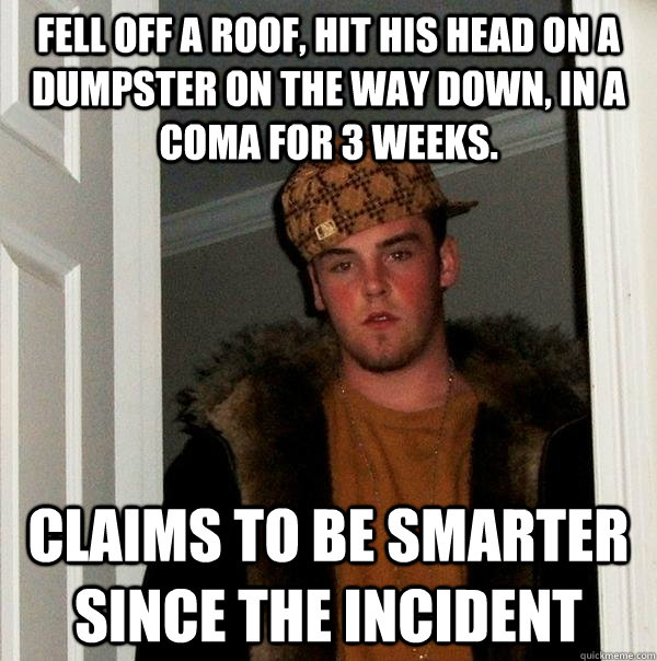 Fell off a roof, hit his head on a dumpster on the way down, in a coma for 3 weeks. Claims to be smarter since the incident  Scumbag Steve