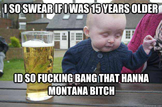 i so swear if i was 15 years older Id so fucking bang that Hanna montana bitch  drunk baby