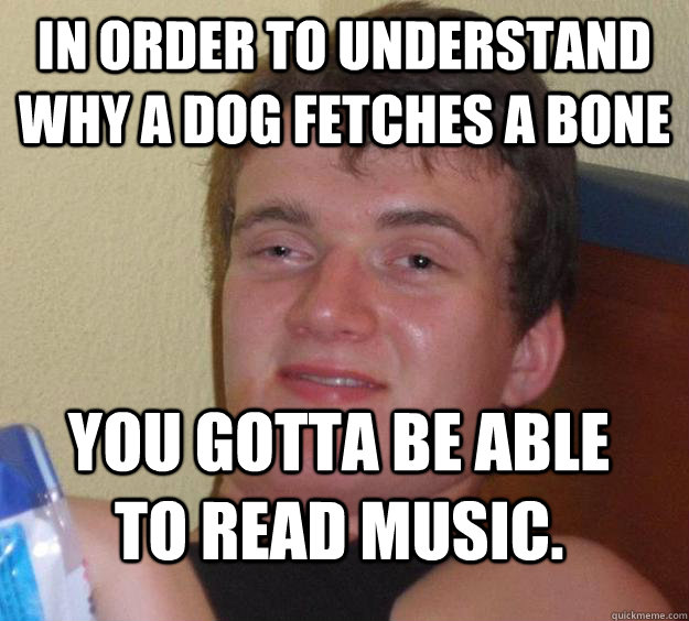 In order to understand why a dog fetches a bone you gotta be able to read music. - In order to understand why a dog fetches a bone you gotta be able to read music.  10 Guy