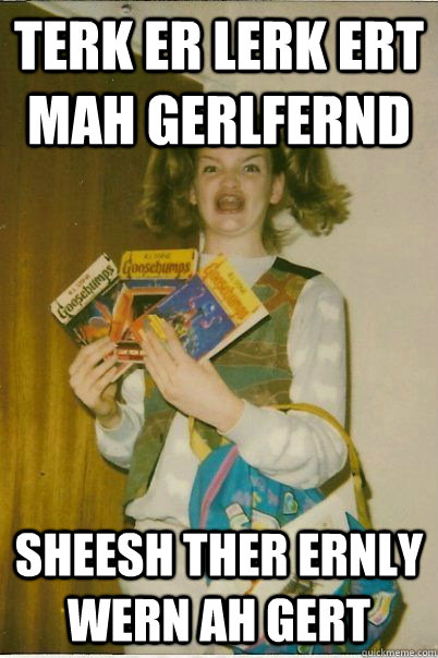 Terk er lerk ert mah gerlfernd Sheesh ther ernly wern Ah gert  BERKS