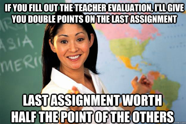 If you fill out the teacher evaluation, I'll give you double points on the last assignment last assignment worth half the point of the others  Unhelpful High School Teacher