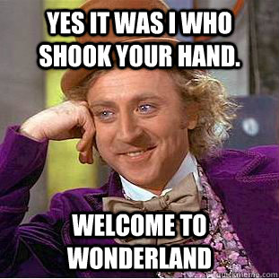 Yes it was I who shook your hand. Welcome to Wonderland  Condescending Wonka