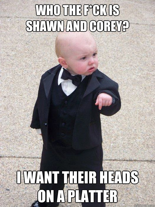 WHO THE F*CK IS 
SHAWN AND COREY? I WANT THEIR HEADS
ON A PLATTER - WHO THE F*CK IS 
SHAWN AND COREY? I WANT THEIR HEADS
ON A PLATTER  Baby Godfather