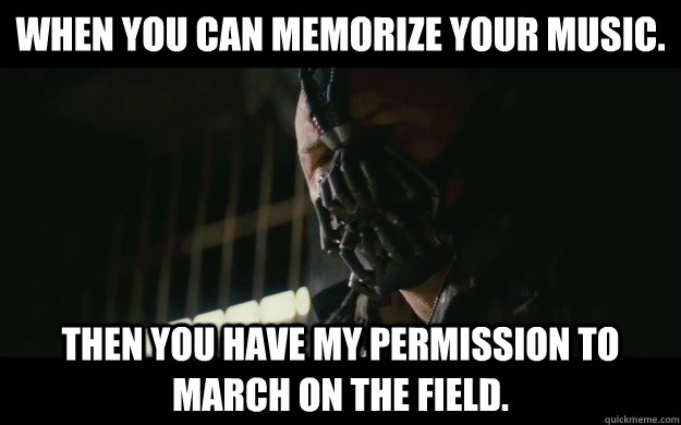 When you can memorize your music. Then you have my permission to march on the field.   Badass Bane