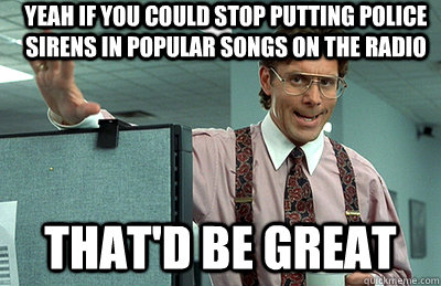 Yeah if you could stop putting police sirens in popular songs on the radio that'd be great  Office Space