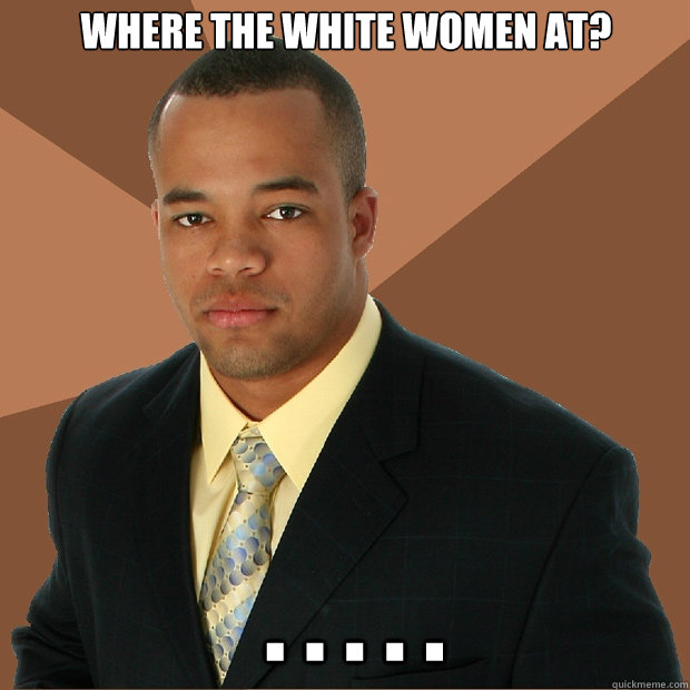 Where the white women at?  . . . . .  - Where the white women at?  . . . . .   Successful Black Man