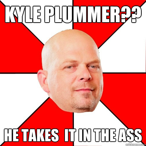 Kyle Plummer?? He takes  it in the ass   Pawn Star