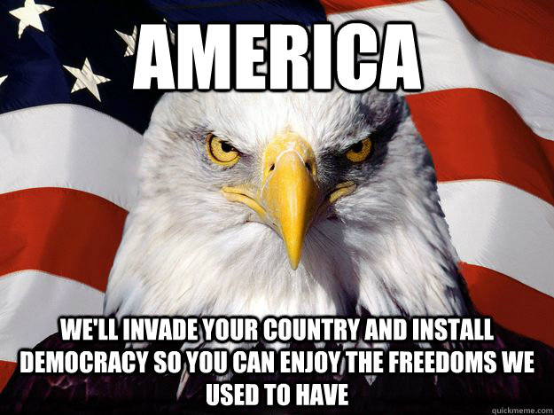 America we'll invade your country and install democracy so you can enjoy the freedoms we used to have  