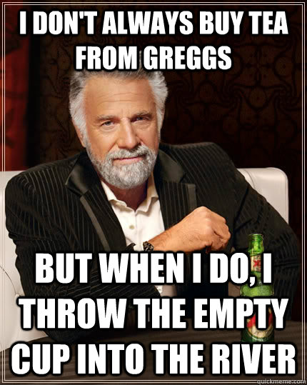 I don't always buy tea from greggs but when I do, i throw the empty cup into the river  The Most Interesting Man In The World