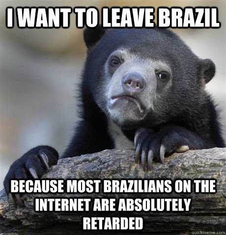 I want to leave Brazil because most brazilians on the internet are absolutely  retarded - I want to leave Brazil because most brazilians on the internet are absolutely  retarded  Confession Bear