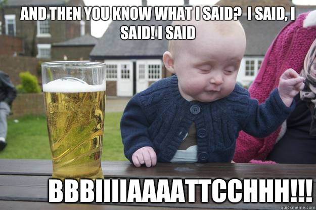 And then You know what I said?  I said, I said! I said  BBBIIIIAAAATTCCHHH!!!  drunk baby