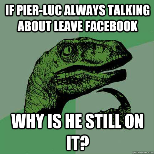 If Pier-Luc always talking about leave Facebook Why is he still on it?  Philosoraptor