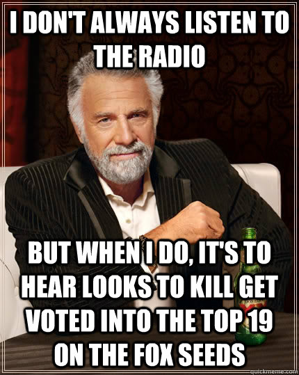 I don't always listen to the radio but when I do, it's to hear looks to kill get voted into the top 19 on the fox seeds  The Most Interesting Man In The World