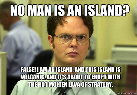 No man is an island? False! I am an island, and this island is volcanic, and it's about to erupt with the hot molten lava of strategy. 
  Schrute