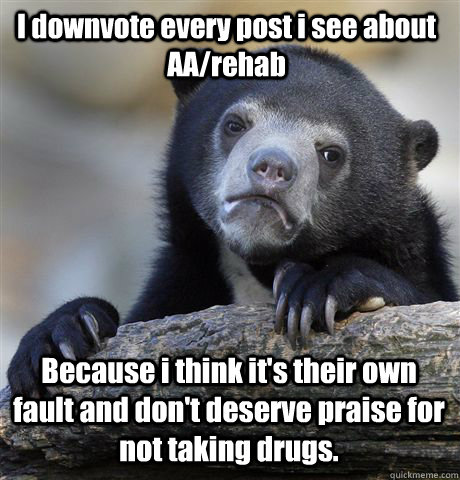 I downvote every post i see about AA/rehab Because i think it's their own fault and don't deserve praise for not taking drugs. - I downvote every post i see about AA/rehab Because i think it's their own fault and don't deserve praise for not taking drugs.  Confession Bear