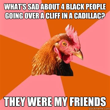 What's sad about 4 black people going over a cliff in a Cadillac? They were my friends  Anti-Joke Chicken