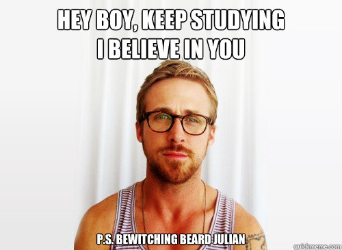 Hey Boy, keep studying
I Believe in you 


P.s. Bewitching Beard Julian   Ryan Gosling