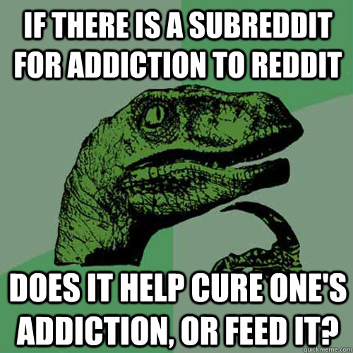 If there is a subreddit for addiction to reddit does it help cure one's addiction, or feed it?  Philosoraptor