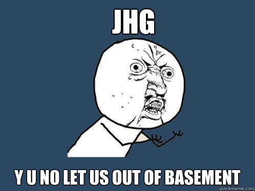 JHG y u no let us out of basement  Y U No