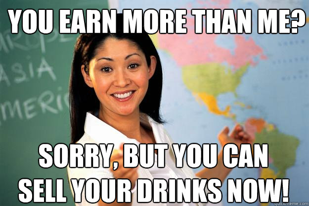 You earn more than me? Sorry, but you can sell your drinks now! - You earn more than me? Sorry, but you can sell your drinks now!  Unhelpful High School Teacher