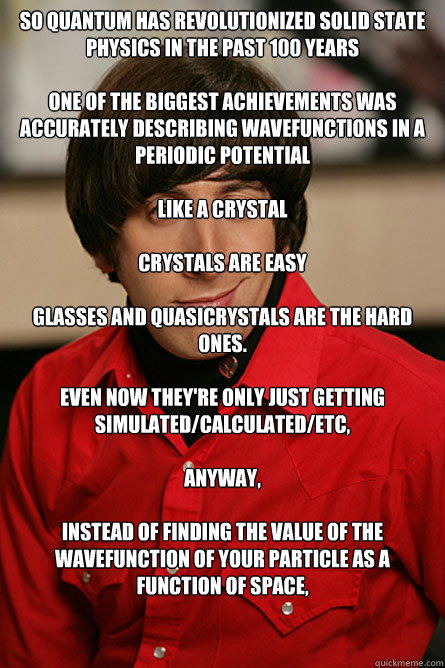 So quantum has revolutionized solid state physics in the past 100 years

One of the biggest achievements was accurately describing wavefunctions in a periodic potential

Like a crystal

Crystals are easy

Glasses and quasicrystals are the hard ones.

Even  Pickup Line Scientist