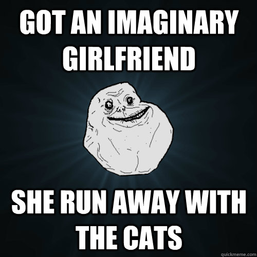 Got an Imaginary girlfriend she run away with the cats  Forever Alone